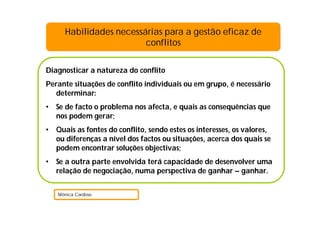 Diagnosticar a natureza do conflito
Perante situações de conflito individuais ou em grupo, é necessário
determinar:
• Se de facto o problema nos afecta, e quais as consequências que
nos podem gerar;
• Quais as fontes do conflito, sendo estes os interesses, os valores,
ou diferenças a nível dos factos ou situações, acerca dos quais se
podem encontrar soluções objectivas;
• Se a outra parte envolvida terá capacidade de desenvolver uma
relação de negociação, numa perspectiva de ganhar – ganhar.
Mónica Cardoso
Habilidades necessárias para a gestão eficaz de
conflitos
 