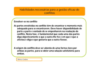 Envolver-se no conflito
As partes envolvidas no conflito têm de encontrar o momento mais
adequado para se encontrarem. Deve haver disponibilidade de
parte a parte e vontade de se empenharem na resolução do
conflito. Nesta fase, é fundamental que cada uma das partes
diga objectivamente o que a outra lhe fez e em que é que a
afectou e diga o que gostaria que a outra fizesse.
A origem do conflito deve ser aborda de uma forma clara por
ambas as partes, para se obter uma solução satisfatória para
ambas.
Mónica Cardoso
Habilidades necessárias para a gestão eficaz de
conflitos
 