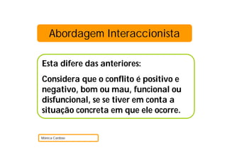 Abordagem Interaccionista
Esta difere das anteriores:
Considera que o conflito é positivo e
negativo, bom ou mau, funcional ou
disfuncional, se se tiver em conta a
situação concreta em que ele ocorre.
Mónica Cardoso
 