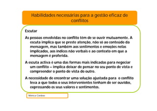 Escutar
As pessoas envolvidas no conflito têm de se ouvir mutuamente. A
escuta implica que se preste atenção, não só ao conteúdo da
mensagem, mas também aos sentimentos e emoções nelas
implicados, aos índices não verbais e ao contexto em que a
mensagem é proferida.
A escuta activa é uma das formas mais indicadas para negociar
um conflito – implica deixar de pensar no seu ponto de vista e
compreender o ponto de vista do outro.
A necessidade de encontrar uma solução ajustada para o conflito
leva a que todos o seus intervenientes tenham de ser ouvidos,
expressando os seus valores e sentimentos.
Mónica Cardoso
Habilidades necessárias para a gestão eficaz de
conflitos
 