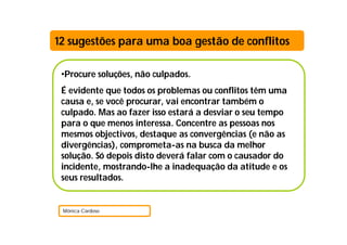 •Procure soluções, não culpados.
É evidente que todos os problemas ou conflitos têm uma
causa e, se você procurar, vai encontrar também o
culpado. Mas ao fazer isso estará a desviar o seu tempo
para o que menos interessa. Concentre as pessoas nos
mesmos objectivos, destaque as convergências (e não as
divergências), comprometa-as na busca da melhor
solução. Só depois disto deverá falar com o causador do
incidente, mostrando-lhe a inadequação da atitude e os
seus resultados.
Mónica Cardoso
12 sugestões para uma boa gestão de conflitos
 