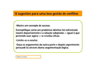 •Mostre um exemplo de sucesso.
Exemplifique como um problema idêntico foi enfrentado
noutro departamento e a solução adoptada — igual à que
pretende usar agora — se revelou eficaz.
•Limite-se a escutar.
Ouça os argumentos da outra parte e depois experimente
persuadi-la através duma argumentação lógica.
Mónica Cardoso
12 sugestões para uma boa gestão de conflitos
 