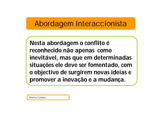 Abordagem Interaccionista
Nesta abordagem o conflito é
reconhecido não apenas como
inevitável, mas que em determinadas
situações ele deve ser fomentado, com
o objectivo de surgirem novas ideias e
promover a inovação e a mudança.
Mónica Cardoso
 
