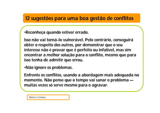 •Reconheça quando estiver errado.
Isso não vai torná-lo vulnerável. Pelo contrário, conseguirá
obter o respeito dos outros, por demonstrar que o seu
interesse não é provar que é perfeito ou infalível, mas sim
encontrar a melhor solução para o conflito, mesmo que para
isso tenha de admitir que errou.
•Não ignore os problemas.
Enfrente os conflitos, usando a abordagem mais adequada no
momento. Não pense que o tempo vai sanar o problema —
muitas vezes só serve mesmo para o agravar.
Mónica Cardoso
12 sugestões para uma boa gestão de conflitos
 