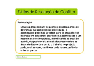 Acomodação:
Enfatiza áreas comuns de acordo e despreza áreas de
diferenças. Tal como o modo de retirada, a
acomodação pode não se voltar para as áreas de real
interesse em desacordo. Entretanto a acomodação é um
modo mais efectivo porque, identificando as áreas de
acordo, ela pode focalizar mais claramente sobre as
áreas de desacordo e então o trabalho no projecto
pode, muitas vezes, continuar onde há concordância
entre as partes.
Mónica Cardoso
Estilos de Resolução do Conflito
 