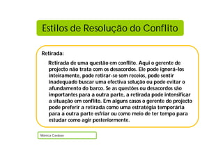 Retirada:
Retirada de uma questão em conflito. Aqui o gerente de
projecto não trata com os desacordos. Ele pode ignorá-los
inteiramente, pode retirar-se sem receios, pode sentir
inadequado buscar uma efectiva solução ou pode evitar o
afundamento do barco. Se as questões ou desacordos são
importantes para a outra parte, a retirada pode intensificar
a situação em conflito. Em alguns casos o gerente do projecto
pode preferir a retirada como uma estratégia temporária
para a outra parte esfriar ou como meio de ter tempo para
estudar como agir posteriormente.
Mónica Cardoso
Estilos de Resolução do Conflito
 