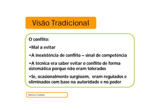 Visão Tradicional
O conflito:
•Mal a evitar
•A inexistência de conflito – sinal de competência
•A técnica era saber evitar o conflito de forma
sistemática porque não eram tolerados
•Se, ocasionalmente surgissem, eram regulados e
eliminados com base na autoridade e no poder
Mónica Cardoso
 