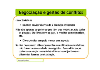 características
• Implica envolvimento de 2 ou mais entidades
Não são apenas os gestores que têm que negociar, são todas
as pessoas. Os filhos com os pais, a mulher com o marido,
etc.
• Divergências em pelo menos um aspecto
Se não houvessem diferenças entre as entidades envolvidas,
não haveria necessidade de negociar. Essas diferenças
costumam surgir quando há diferentes objectivos ou
diferentes formas de os atingir.
Mónica Cardoso
Negociação e gestão de conflitos
 