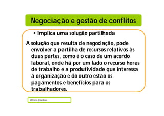 • Implica uma solução partilhada
A solução que resulta de negociação, pode
envolver a partilha de recursos relativos às
duas partes, como é o caso de um acordo
laboral, onde há por um lado o recurso horas
de trabalho e a produtividade que interessa
à organização e do outro estão os
pagamentos e benefícios para os
trabalhadores.
Mónica Cardoso
Negociação e gestão de conflitos
 