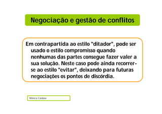 Em contrapartida ao estilo "ditador", pode ser
usado o estilo compromisso quando
nenhumas das partes consegue fazer valer a
sua solução. Neste caso pode ainda recorrer-
se ao estilo "evitar", deixando para futuras
negociações os pontos de discórdia.
Mónica Cardoso
Negociação e gestão de conflitos
 