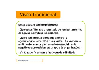 Visão Tradicional
Nesta visão, o conflito pressupõe:
•Que os conflitos são o resultado de comportamentos
de alguns indivíduos indesejáveis;
•Que o conflito está associado à cólera, à
agressividade, à batalha física verbal, à violência, a
sentimentos e a comportamentos essencialmente
negativos e prejudiciais ao grupo e às organizações.
•Visão superficialmente inadequada e limitada.
Mónica Cardoso
 
