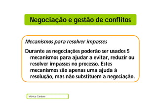 Mecanismos para resolver impasses
Durante as negociações poderão ser usados 5
mecanismos para ajudar a evitar, reduzir ou
resolver impasses no processo. Estes
mecanismos são apenas uma ajuda à
resolução, mas não substituem a negociação.
Mónica Cardoso
Negociação e gestão de conflitos
 