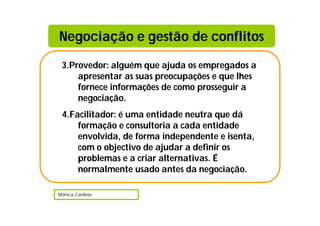 3.Provedor: alguém que ajuda os empregados a
apresentar as suas preocupações e que lhes
fornece informações de como prosseguir a
negociação.
4.Facilitador: é uma entidade neutra que dá
formação e consultoria a cada entidade
envolvida, de forma independente e isenta,
com o objectivo de ajudar a definir os
problemas e a criar alternativas. É
normalmente usado antes da negociação.
Mónica Cardoso
Negociação e gestão de conflitos
 