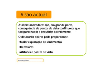 Visão actual
As ideias inovadoras são, em grande parte,
consequência de pontos de vista conflituosos que
são partilhados e discutidos abertamente.
O desacordo aberto pode proporcionar:
•Maior exploração de sentimentos
•De valores
•Atitudes e pontos de vista
Mónica Cardoso
 