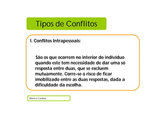 Tipos de Conflitos
1. Conflitos Intrapessoais:
São os que ocorrem no interior do indivíduo
quando este tem necessidade de dar uma só
resposta entre duas, que se excluem
mutuamente. Corre-se o risco de ficar
imobilizado entre as duas respostas, dada a
dificuldade da escolha.
Mónica Cardoso
 