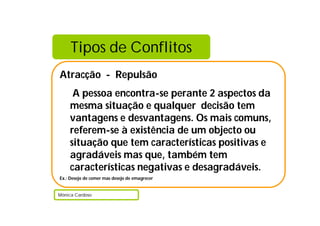 Tipos de Conflitos
Atracção - Repulsão
A pessoa encontra-se perante 2 aspectos da
mesma situação e qualquer decisão tem
vantagens e desvantagens. Os mais comuns,
referem-se à existência de um objecto ou
situação que tem características positivas e
agradáveis mas que, também tem
características negativas e desagradáveis.
Ex.: Desejo de comer mas desejo de emagrecer
Mónica Cardoso
 