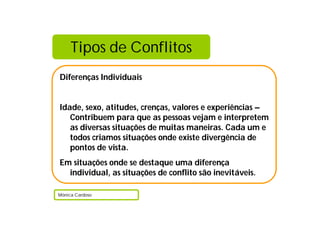 Tipos de Conflitos
Diferenças Individuais
Idade, sexo, atitudes, crenças, valores e experiências –
Contribuem para que as pessoas vejam e interpretem
as diversas situações de muitas maneiras. Cada um e
todos criamos situações onde existe divergência de
pontos de vista.
Em situações onde se destaque uma diferença
individual, as situações de conflito são inevitáveis.
Mónica Cardoso
 