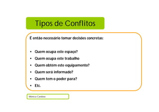 Tipos de Conflitos
É então necessário tomar decisões concretas:
• Quem ocupa este espaço?
• Quem ocupa este trabalho
• Quem obtém este equipamento?
• Quem será informado?
• Quem tem o poder para?
• Etc.
Mónica Cardoso
 