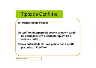Tipos de Conflitos
Diferenciação de Papeis:
Os conflitos interpessoais podem também surgir
da dificuldade em determinar quem dá a
ordem a outro.
Caso a autoridade de uma pessoa não é aceite
por outra … Conflito!
Mónica Cardoso
 