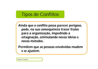 Tipos de Conflitos
Ainda que o conflito possa parecer perigoso,
pode, na sua consequência trazer frutos
para a organização, impedindo a
estagnação, estimulando novas ideias e
novos métodos.
Permitem que as pessoas envolvidas mudem
e se ajustem.
Mónica Cardoso
 