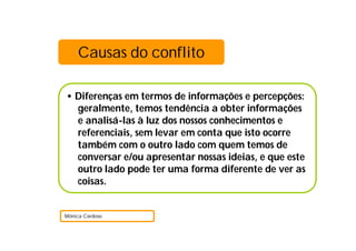• Diferenças em termos de informações e percepções:
geralmente, temos tendência a obter informações
e analisá-las à luz dos nossos conhecimentos e
referenciais, sem levar em conta que isto ocorre
também com o outro lado com quem temos de
conversar e/ou apresentar nossas ideias, e que este
outro lado pode ter uma forma diferente de ver as
coisas.
Mónica Cardoso
Causas do conflito
 