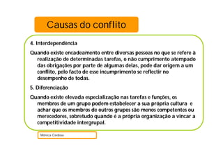 4. Interdependência
Quando existe encadeamento entre diversas pessoas no que se refere à
realização de determinadas tarefas, o não cumprimento atempado
das obrigações por parte de algumas delas, pode dar origem a um
conflito, pelo facto de esse incumprimento se reflectir no
desempenho de todas.
5. Diferenciação
Quando existe elevada especialização nas tarefas e funções, os
membros de um grupo podem estabelecer a sua própria cultura e
achar que os membros de outros grupos são menos competentes ou
merecedores, sobretudo quando é a própria organização a vincar a
competitividade intergrupal.
Mónica Cardoso
Causas do conflito
 