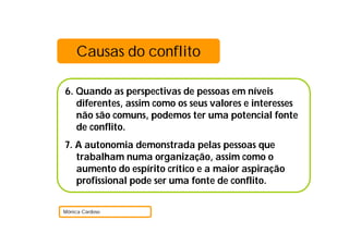 6. Quando as perspectivas de pessoas em níveis
diferentes, assim como os seus valores e interesses
não são comuns, podemos ter uma potencial fonte
de conflito.
7. A autonomia demonstrada pelas pessoas que
trabalham numa organização, assim como o
aumento do espírito crítico e a maior aspiração
profissional pode ser uma fonte de conflito.
Mónica Cardoso
Causas do conflito
 
