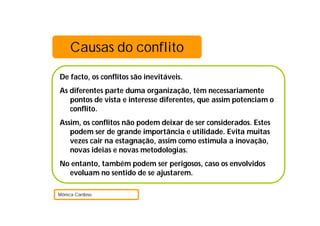 De facto, os conflitos são inevitáveis.
As diferentes parte duma organização, têm necessariamente
pontos de vista e interesse diferentes, que assim potenciam o
conflito.
Assim, os conflitos não podem deixar de ser considerados. Estes
podem ser de grande importância e utilidade. Evita muitas
vezes cair na estagnação, assim como estimula a inovação,
novas ideias e novas metodologias.
No entanto, também podem ser perigosos, caso os envolvidos
evoluam no sentido de se ajustarem.
Mónica Cardoso
Causas do conflito
 