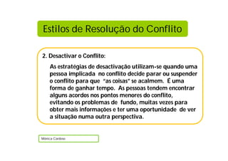 2. Desactivar o Conflito:
As estratégias de desactivação utilizam-se quando uma
pessoa implicada no conflito decide parar ou suspender
o conflito para que “as coisas” se acalmem. É uma
forma de ganhar tempo. As pessoas tendem encontrar
alguns acordos nos pontos menores do conflito,
evitando os problemas de fundo, muitas vezes para
obter mais informações e ter uma oportunidade de ver
a situação numa outra perspectiva.
Mónica Cardoso
Estilos de Resolução do Conflito
 