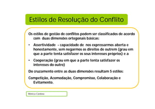 Os estilos de gestão de conflitos podem ser classificados de acordo
com duas dimensões ortogonais básicas:
• Assertividade - capacidade de nos expressarmos aberta e
honestamente, sem negarmos os direitos de outrem (grau em
que a parte tenta satisfazer os seus interesses próprios) e a
• Cooperação (grau em que a parte tenta satisfazer os
interesses do outro)
Do cruzamento entre as duas dimensões resultam 5 estilos:
Competição, Acomodação, Compromisso, Colaboração e
Evitamento.
Mónica Cardoso
Estilos de Resolução do Conflito
 
