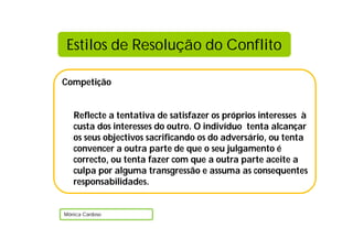 Competição
Reflecte a tentativa de satisfazer os próprios interesses à
custa dos interesses do outro. O indivíduo tenta alcançar
os seus objectivos sacrificando os do adversário, ou tenta
convencer a outra parte de que o seu julgamento é
correcto, ou tenta fazer com que a outra parte aceite a
culpa por alguma transgressão e assuma as consequentes
responsabilidades.
Mónica Cardoso
Estilos de Resolução do Conflito
 