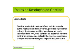 Acomodação
Consiste na tentativa de satisfazer os interesses do
outro, negligenciando os próprios, podendo representar
o desejo de alcançar os objectivos da contra parte
sacrificando os seus, ou a vontade de apoiar as opiniões
contrárias, mesmo que delas tenha reservas, ou mesmo
o esquecimento da transgressão praticado pelo outro.
Mónica Cardoso
Estilos de Resolução do Conflito
 