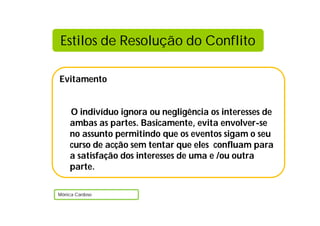 Evitamento
O indivíduo ignora ou negligência os interesses de
ambas as partes. Basicamente, evita envolver-se
no assunto permitindo que os eventos sigam o seu
curso de acção sem tentar que eles confluam para
a satisfação dos interesses de uma e /ou outra
parte.
Mónica Cardoso
Estilos de Resolução do Conflito
 