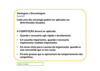 Vantagens e Desvantagens
Thomas (1977)
Cada uma das estratégia podem ser aplicadas em
determinadas situações:
A COMPETIÇÃO deverá ser aplicada:
• Quando é necessário agir rápido e devidamente;
• Em assuntos importantes, quando é necessário
implementar medidas importantes;
• Em áreas vitais para o sucesso da organização, quando se
está convencido que se tem razão:
• Perante pessoas que se aproveitam do comportamento não
competitivo.
Mónica Cardoso
 