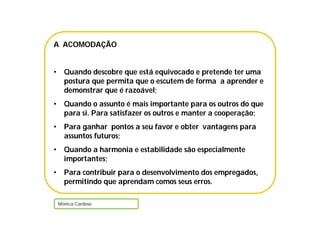 A ACOMODAÇÃO


•     Quando descobre que está equivocado e pretende ter uma
      postura que permita que o escutem de forma a aprender e
      demonstrar que é razoável;
•     Quando o assunto é mais importante para os outros do que
      para si. Para satisfazer os outros e manter a cooperação;
•     Para ganhar pontos a seu favor e obter vantagens para
      assuntos futuros;
•     Quando a harmonia e estabilidade são especialmente
      importantes;
•     Para contribuir para o desenvolvimento dos empregados,
      permitindo que aprendam comos seus erros.

    Mónica Cardoso
 