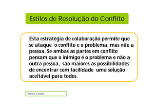Estilos de Resolução do Conflito

 Esta estratégia de colaboração permite que
 se ataque o conflito e o problema, mas não a
 pessoa. Se ambas as partes em conflito
 pensam que o inimigo é o problema e não a
 outra pessoa, são maiores as possibilidades
 de encontrar com facilidade uma solução
 aceitável para todos.


Mónica Cardoso
 