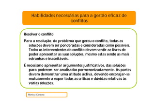 Habilidades necessárias para a gestão eficaz de
                       conflitos

Resolver o conflito
Para a resolução do problema que gerou o conflito, todas as
  soluções devem ser ponderadas e consideradas como possíveis.
  Todos os intervenientes do conflito devem sentir-se livres de
  poder apresentar as suas soluções, mesmo estas sendo as mais
  estranhas e inaceitáveis.
É necessário apresentar argumentos justificativos, das soluções
   para poderem ser analisadas pormenorizadamente. As partes
   devem demonstrar uma atitude activa, devendo encorajar-se
   mutuamente a expor todas as críticas e dúvidas relativas às
   várias soluções.


  Mónica Cardoso
 