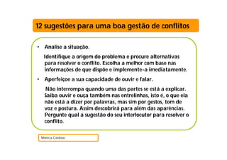 12 sugestões para uma boa gestão de conflitos

•    Analise a situação.
     Identifique a origem do problema e procure alternativas
     para resolver o conflito. Escolha a melhor com base nas
     informações de que dispõe e implemente-a imediatamente.
•    Aperfeiçoe a sua capacidade de ouvir e falar.
     Não interrompa quando uma das partes se está a explicar.
     Saiba ouvir e ouça também nas entrelinhas, isto é, o que ela
     não está a dizer por palavras, mas sim por gestos, tom de
     voz e postura. Assim descobrirá para além das aparências.
     Pergunte qual a sugestão do seu interlocutor para resolver o
     conflito.

    Mónica Cardoso
 