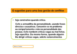 12 sugestões para uma boa gestão de conflitos


• Seja construtivo quando critica.
   Evite a armadilha da personalidade, usando frases
   directas e acusativas. Concentre-se no problema
   ou comportamento e não na personalidade das
   pessoas. Evite também críticas vagas ou mal feitas.
   Seja específico. Da mesma forma, quando alguém
   lhe dirigir críticas vagas, solicite esclarecimentos



 Mónica Cardoso
 