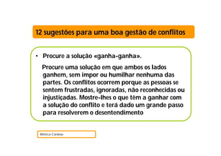 12 sugestões para uma boa gestão de conflitos


• Procure a solução «ganha-ganha».
  Procure uma solução em que ambos os lados
  ganhem, sem impor ou humilhar nenhuma das
  partes. Os conflitos ocorrem porque as pessoas se
  sentem frustradas, ignoradas, não reconhecidas ou
  injustiçadas. Mostre-lhes o que têm a ganhar com
  a solução do conflito e terá dado um grande passo
  para resolverem o desentendimento


 Mónica Cardoso
 