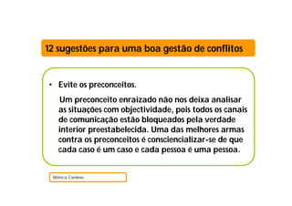 12 sugestões para uma boa gestão de conflitos


• Evite os preconceitos.
   Um preconceito enraizado não nos deixa analisar
   as situações com objectividade, pois todos os canais
   de comunicação estão bloqueados pela verdade
   interior preestabelecida. Uma das melhores armas
   contra os preconceitos é consciencializar-se de que
   cada caso é um caso e cada pessoa é uma pessoa.


 Mónica Cardoso
 