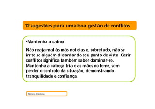 12 sugestões para uma boa gestão de conflitos


•Mantenha a calma.
Não reaja mal às más notícias e, sobretudo, não se
irrite se alguém discordar do seu ponto de vista. Gerir
conflitos significa também saber dominar-se.
Mantenha a cabeça fria e as mãos no leme, sem
perder o controlo da situação, demonstrando
tranquilidade e confiança.


 Mónica Cardoso
 