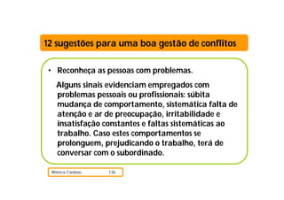 12 sugestões para uma boa gestão de conflitos

• Reconheça as pessoas com problemas.
   Alguns sinais evidenciam empregados com
   problemas pessoais ou profissionais: súbita
   mudança de comportamento, sistemática falta de
   atenção e ar de preocupação, irritabilidade e
   insatisfação constantes e faltas sistemáticas ao
   trabalho. Caso estes comportamentos se
   prolonguem, prejudicando o trabalho, terá de
   conversar com o subordinado.

 Mónica Cardoso   136
 