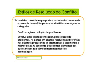 Estilos de Resolução do Conflito
As medidas correctivas que podem ser tomadas quando da
   ocorrência do conflito podem ser divididas nas seguintes
   categorias :

  Confrontação ou solução de problemas:
  Envolve uma abordagem racional de solução de
  problemas. As partes em disputa resolvem as diferenças
  nas questões procurando as alternativas e escolhendo a
  melhor delas. O confronto pode conter elementos dos
  outros modos tais como comprometimento e
  acomodação.

  Mónica Cardoso
 