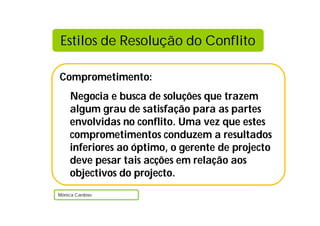 Estilos de Resolução do Conflito

Comprometimento:
    Negocia e busca de soluções que trazem
    algum grau de satisfação para as partes
    envolvidas no conflito. Uma vez que estes
    comprometimentos conduzem a resultados
    inferiores ao óptimo, o gerente de projecto
    deve pesar tais acções em relação aos
    objectivos do projecto.
Mónica Cardoso
 