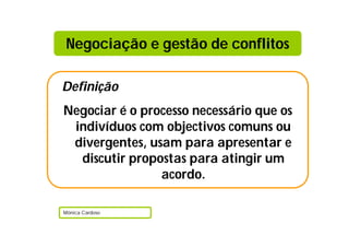 Negociação e gestão de conflitos

Definição
Negociar é o processo necessário que os
 indivíduos com objectivos comuns ou
 divergentes, usam para apresentar e
  discutir propostas para atingir um
                acordo.

Mónica Cardoso
 