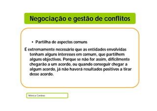 Negociação e gestão de conflitos


    • Partilha de aspectos comuns
É extremamente necessário que as entidades envolvidas
   tenham alguns interesses em comum, que partilhem
   alguns objectivos. Porque se não for assim, dificilmente
   chegarão a um acordo, ou quando conseguir chegar a
   algum acordo, já não haverá resultados positivos a tirar
   desse acordo.




  Mónica Cardoso
 