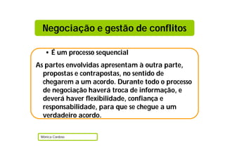 Negociação e gestão de conflitos

   • É um processo sequencial
As partes envolvidas apresentam à outra parte,
  propostas e contrapostas, no sentido de
  chegarem a um acordo. Durante todo o processo
  de negociação haverá troca de informação, e
  deverá haver flexibilidade, confiança e
  responsabilidade, para que se chegue a um
  verdadeiro acordo.

 Mónica Cardoso
 