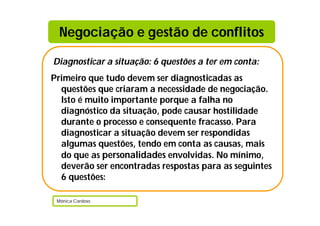 Negociação e gestão de conflitos

Diagnosticar a situação: 6 questões a ter em conta:
Primeiro que tudo devem ser diagnosticadas as
  questões que criaram a necessidade de negociação.
  Isto é muito importante porque a falha no
  diagnóstico da situação, pode causar hostilidade
  durante o processo e consequente fracasso. Para
  diagnosticar a situação devem ser respondidas
  algumas questões, tendo em conta as causas, mais
  do que as personalidades envolvidas. No mínimo,
  deverão ser encontradas respostas para as seguintes
  6 questões:

 Mónica Cardoso
 