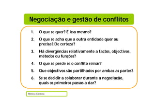 Negociação e gestão de conflitos
  1.     O que se quer? É isso mesmo?
  2.     O que se acha que a outra entidade quer ou
         precisa? De certeza?
  3.     Há divergências relativamente a factos, objectivos,
         métodos ou funções?
  4.     O que se perde se o conflito reinar?
  5.     Que objectivos são partilhados por ambas as partes?
  6.     Se se decidir a colaborar durante a negociação,
         quais os primeiros passos a dar?

Mónica Cardoso
 
